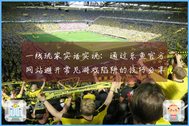 一线玩家实话实说：通过乐鱼官方网站避开常见游戏陷阱的技巧分享