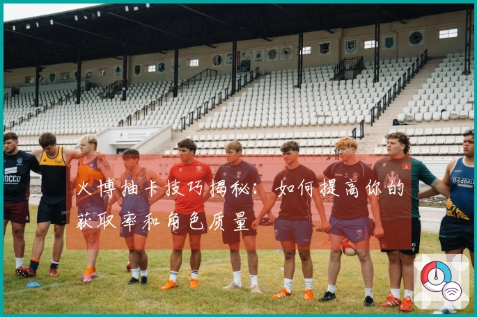 火博抽卡技巧揭秘：如何提高你的获取率和角色质量