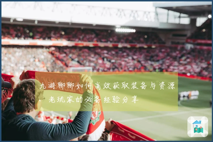 九游聊聊如何高效获取装备与资源，老玩家的必备经验分享