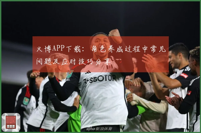 火博APP下载：角色养成过程中常见问题及应对技巧分享