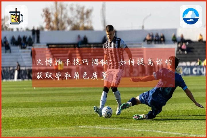 火博抽卡技巧揭秘：如何提高你的获取率和角色质量