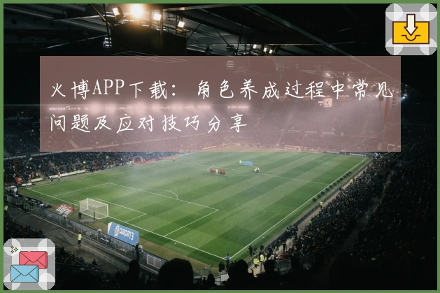 火博APP下载：角色养成过程中常见问题及应对技巧分享