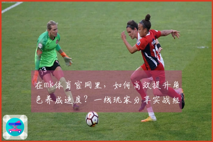 在mk体育官网里，如何高效提升角色养成速度？一线玩家分享实战经验