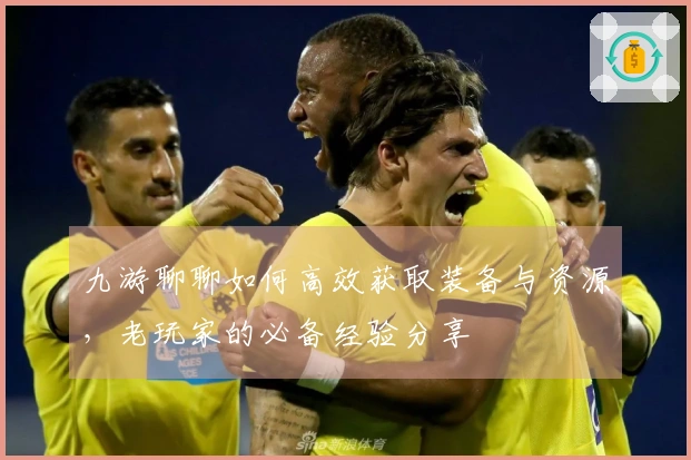 九游聊聊如何高效获取装备与资源，老玩家的必备经验分享