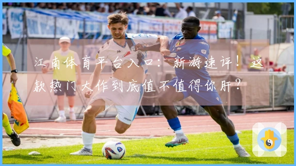 江南体育平台入口：新游速评！这款热门大作到底值不值得你肝？