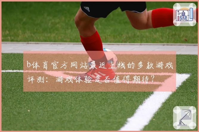 b体育官方网站最近上线的多款游戏评测：游戏体验是否值得期待？