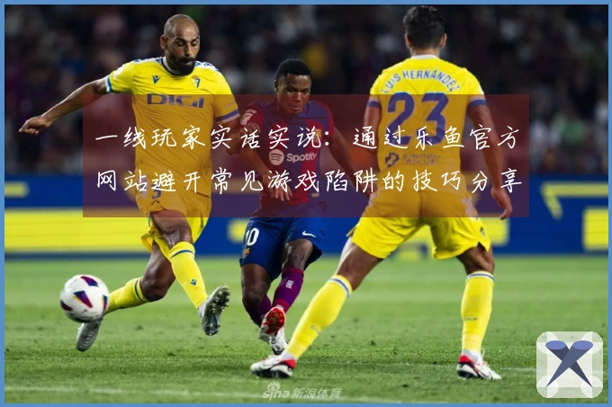 一线玩家实话实说：通过乐鱼官方网站避开常见游戏陷阱的技巧分享