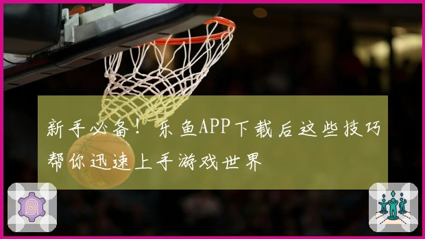 新手必备！乐鱼APP下载后这些技巧帮你迅速上手游戏世界