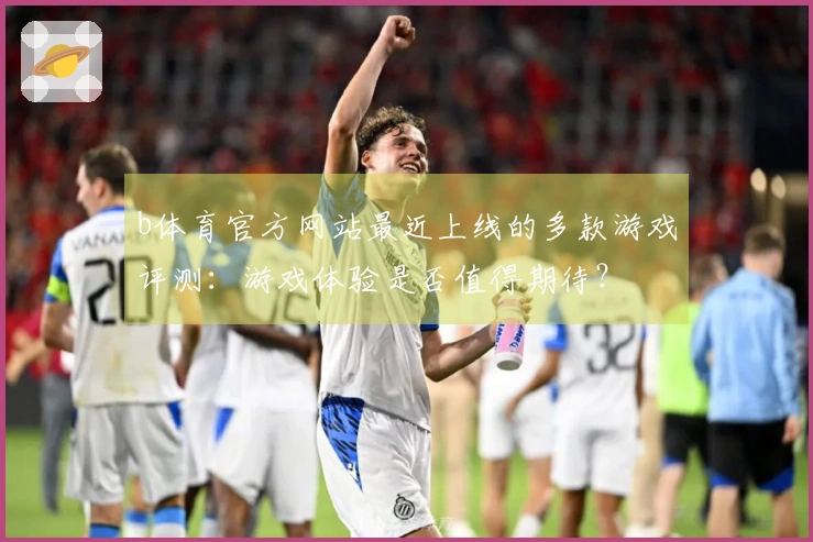 b体育官方网站最近上线的多款游戏评测：游戏体验是否值得期待？